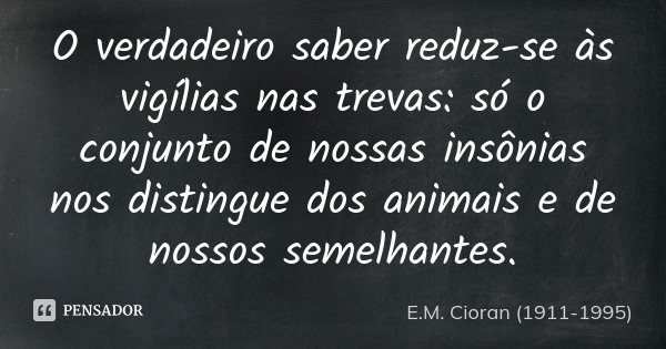 O verdadeiro saber reduz-se às vigílias nas trevas: só o conjunto de nossas insônias nos distingue dos animais e de nossos semelhantes.... Frase de E.M. Cioran (1911-1995).