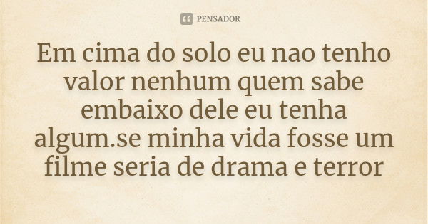 Em cima do solo eu nao tenho valor nenhum quem sabe embaixo dele eu tenha algum.se minha vida fosse um filme seria de drama e terror