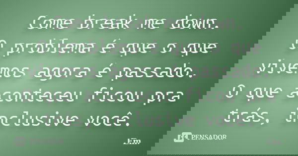 Come break me down. O problema é que o que vivemos agora é passado. O que aconteceu ficou pra trás, inclusive você.... Frase de EM.