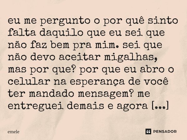 ⁠eu me pergunto o por quê sinto falta daquilo que eu sei que não faz bem pra mim. sei que não devo aceitar migalhas, mas por que? por que eu abro o celular na e... Frase de emele.