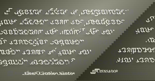 E agora fica a pergunta: O que fazer com os pedaços que sobraram de mim? Se eu não consigo sequer compreender como é que eu vou conseguir aceitar?... Frase de Émeli Cardoso Santos.
