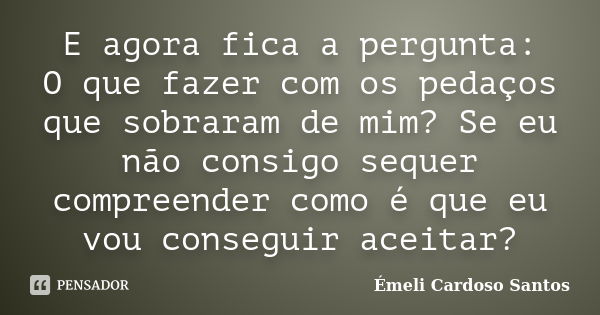 E agora fica a pergunta: O que fazer com os pedaços que sobraram de mim? Se eu não consigo sequer compreender como é que eu vou conseguir aceitar?... Frase de Émeli Cardoso Santos.