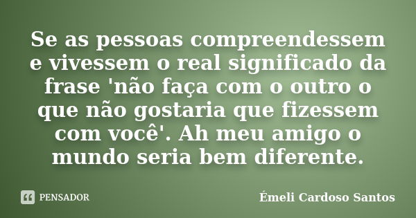 Se as pessoas compreendessem e vivessem o real significado da frase 'não faça com o outro o que não gostaria que fizessem com você'. Ah meu amigo o mundo seria ... Frase de Émeli Cardoso Santos.