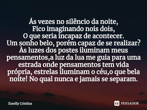 Ás vezes no silêncio da noite,
Fico imaginando nois dois,
O que seria incapaz de acontecer.
Um sonho belo, porém capaz de se realizar?
Às luzes dos postes ilum... Frase de Emelly Cristina.
