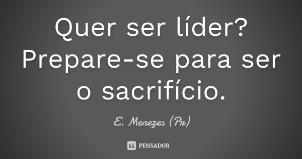 Quer ser líder? Prepare-se para ser o sacrifício.... Frase de E. Menezes (Pr).