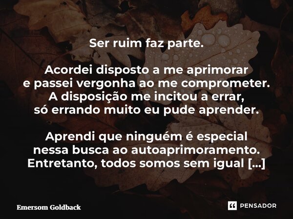 Ser ruim faz parte. Acordei disposto a me aprimorar e passei vergonha ao me comprometer. A disposição me incitou a errar, só errando muito eu pude aprender. Ap... Frase de Emersom Goldback.