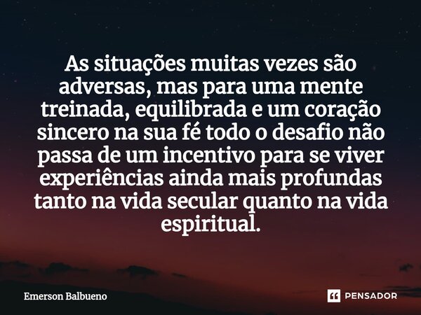 ⁠As situações muitas vezes são adversas, mas para uma mente treinada, equilibrada e um coração sincero na sua fé todo o desafio não passa de um incentivo para s... Frase de Emerson Balbueno.