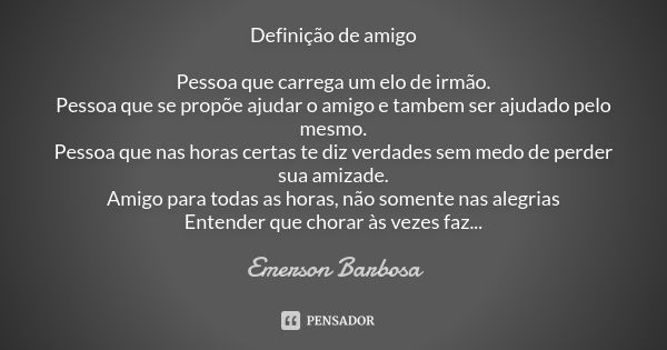 Definição de amigo Pessoa que carrega um elo de irmão. Pessoa que se propõe ajudar o amigo e tambem ser ajudado pelo mesmo. Pessoa que nas horas certas te diz v... Frase de Emerson Barbosa.