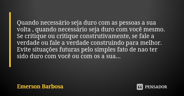 Quando necessário seja duro com as pessoas a sua volta , quando necessário seja duro com você mesmo. Se critique ou critique construtivamente, se fale a verdade... Frase de Emerson Barbosa.