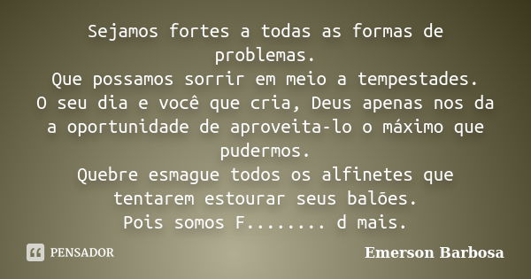 Sejamos fortes a todas as formas de problemas. Que possamos sorrir em meio a tempestades. O seu dia e você que cria, Deus apenas nos da a oportunidade de aprove... Frase de Emerson Barbosa.