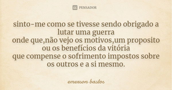 sinto-me como se tivesse sendo obrigado a lutar uma guerra onde que,não vejo os motivos,um proposito ou os benefícios da vitória que compense o sofrimento impos... Frase de emerson bastos.