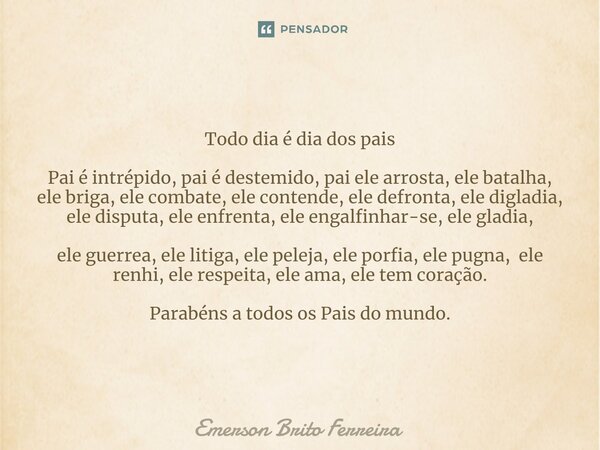 ⁠Todo dia é dia dos pais Pai é intrépido, pai é destemido, pai ele arrosta, ele batalha, ele briga, ele combate, ele contende, ele defronta, ele digladia, ele d... Frase de Emerson Brito Ferreira.