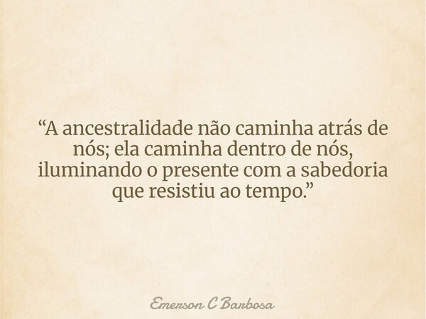 “A ancestralidade não caminha atrás de nós; ela caminha dentro de nós, iluminando o presente com a sabedoria que resistiu ao tempo.”... Frase de Emerson C Barbosa.