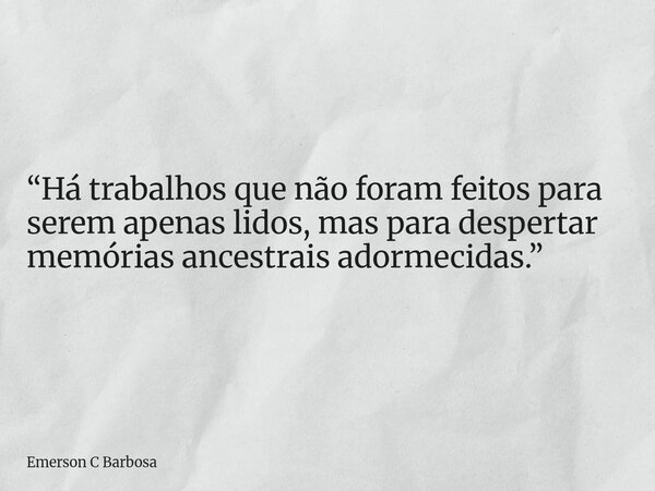 “Há trabalhos que não foram feitos para serem apenas lidos, mas para despertar memórias ancestrais adormecidas.”... Frase de Emerson C Barbosa.