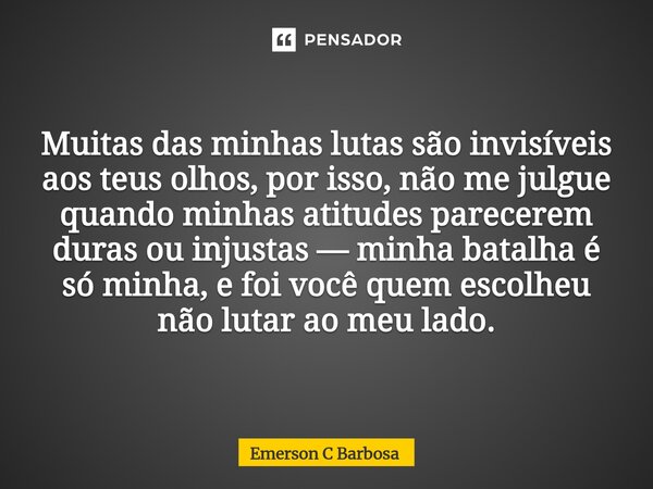Muitas das minhas lutas são invisíveis aos teus olhos, por isso, não me julgue quando minhas atitudes parecerem duras ou injustas — minha batalha é só minha, e... Frase de Emerson C Barbosa.