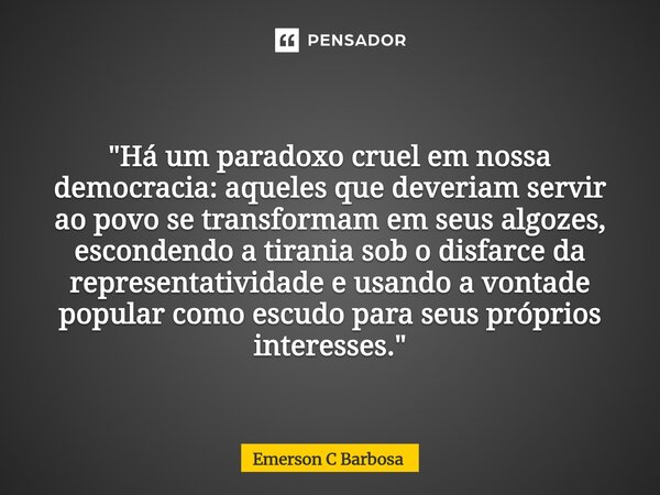  "Há um paradoxo cruel em nossa democracia: aqueles que deveriam servir ao povo se transformam em seus algozes, escondendo a tirania sob o disfarce da rep... Frase de Emerson C Barbosa.