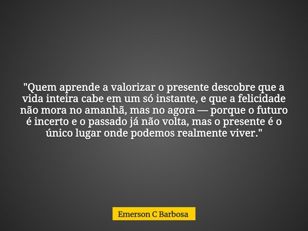 "Quem aprende a valorizar o presente descobre que a vida inteira cabe em um só instante, e que a felicidade não mora no amanhã, mas no agora — porque o fut... Frase de Emerson C Barbosa.