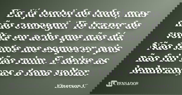 Eu já tentei de tudo, mas não consegui. Te trazer de volta eu acho que não dá. Não tente me esquecer pois não fui tão ruim. E deixe as lembranças a tona voltar.... Frase de Emerson C..
