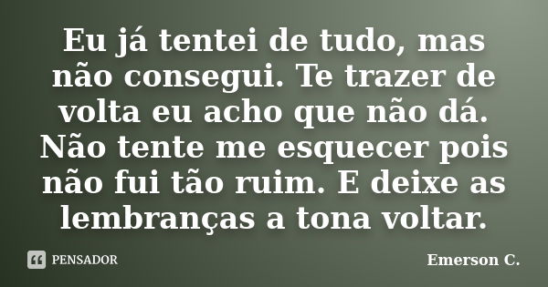 Eu já tentei de tudo, mas não consegui. Te trazer de volta eu acho que não dá. Não tente me esquecer pois não fui tão ruim. E deixe as lembranças a tona voltar.... Frase de Emerson C..