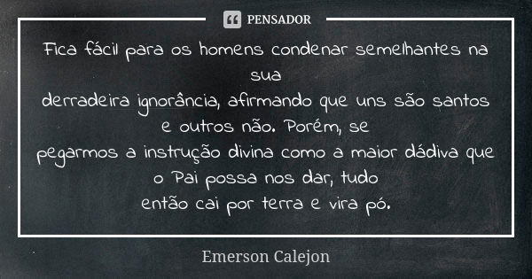 Fica fácil para os homens condenar semelhantes na sua derradeira ignorância, afirmando que uns são santos e outros não. Porém, se pegarmos a instrução divina co... Frase de Emerson Calejon.