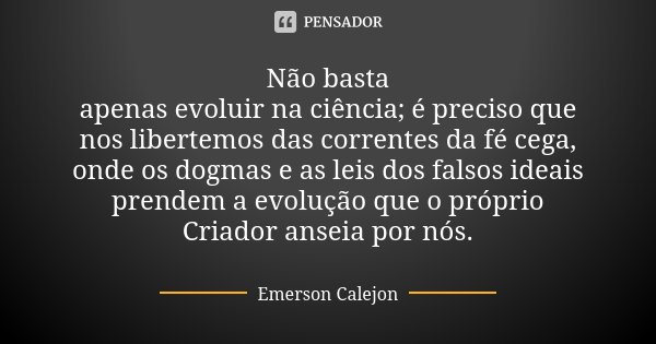 Não basta apenas evoluir na ciência; é preciso que nos libertemos das correntes da fé cega, onde os dogmas e as leis dos falsos ideais prendem a evolução que o ... Frase de Emerson Calejon.
