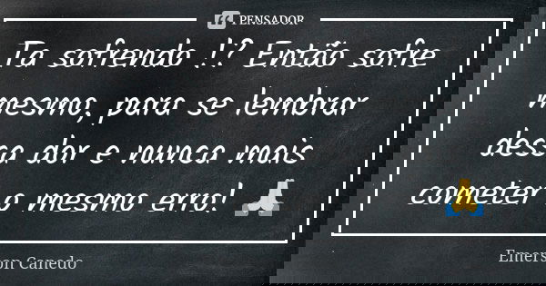 Ta sofrendo !? Então sofre mesmo, para se lembrar dessa dor e nunca mais cometer o mesmo erro! 🙏... Frase de Emerson Canedo.