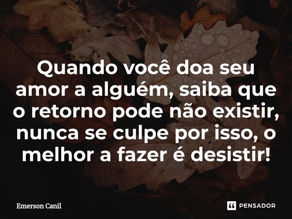 Quando você doa seu amor a alguém, saiba que ⁠o retorno pode não existir, nunca se culpe por isso, o melhor a fazer é desistir!... Frase de Emerson Canil.