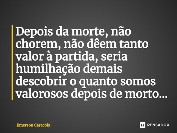 ⁠Depois da morte, não chorem, não dêem tanto valor à partida, seria humilhação demais descobrir o quanto somos valorosos depois de morto...... Frase de Emerson Caracóis.