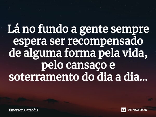 ⁠Lá no fundo a gente sempre espera ser recompensado de alguma forma pela vida, pelo cansaço e soterramento do dia a dia...... Frase de Emerson Caracóis.