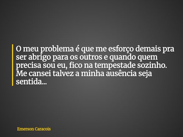O meu problema é que me esforço demais pra ser abrigo para os outros e quando quem precisa sou eu, fico na tempestade sozinho. Me cansei talvez a minha ausência... Frase de Emerson Caracois.