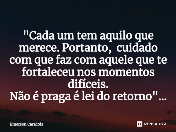 ⁠"⁠Cada um tem aquilo que merece. Portanto, cuidado com que faz com aquele que te fortaleceu nos momentos difíceis. Não é praga é lei do retorno"...... Frase de Emerson Caracóis.