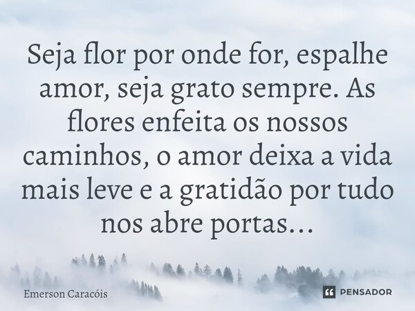 ⁠Seja flor por onde for, espalhe amor, seja grato sempre. As flores enfeita os nossos caminhos, o amor deixa a vida mais leve e a gratidão por tudo nos abre por... Frase de Emerson Caracóis.