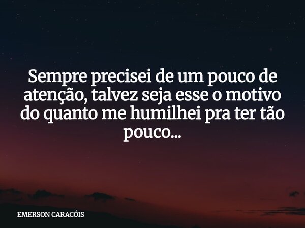 Sempre precisei de um pouco de atenção, talvez seja esse o motivo do quanto me humilhei pra ter tão pouco...... Frase de EMERSON CARACÓIS.