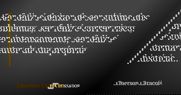Ser feliz é deixar de ser vítima dos problemas, ser feliz é correr risco, é viver intensamente, ser feliz é tornar autor da tua própria história...... Frase de Emerson Caracóis.