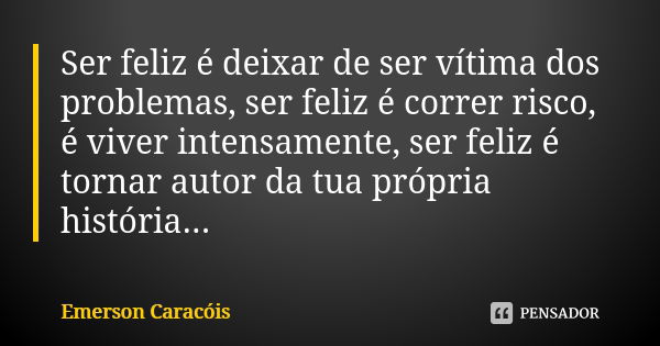 Ser feliz é deixar de ser vítima dos problemas, ser feliz é correr risco, é viver intensamente, ser feliz é tornar autor da tua própria história...... Frase de Emerson Caracóis.