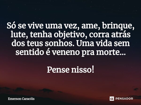 ⁠Só se vive uma vez, ame, brinque, lute, tenha objetivo, corra atrás dos teus sonhos. Uma vida sem sentido é veneno pra morte... Pense nisso!... Frase de Emerson Caracóis.