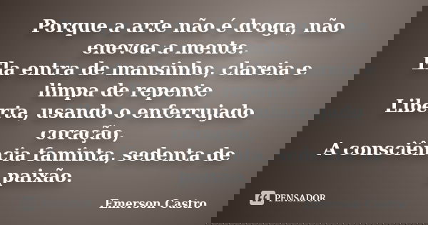 Porque a arte não é droga, não enevoa a mente. Ela entra de mansinho, clareia e limpa de repente Liberta, usando o enferrujado coração, A consciência faminta, s... Frase de Emerson Castro.