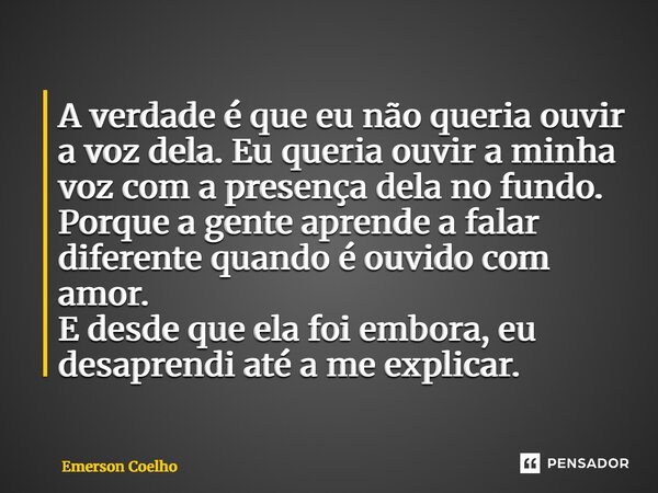 A verdade é que eu não queria ouvir a voz dela. Eu queria ouvir a minha voz com a presença dela no fundo. Porque a gente aprende a falar diferente quando é ouv... Frase de Emerson Coelho.