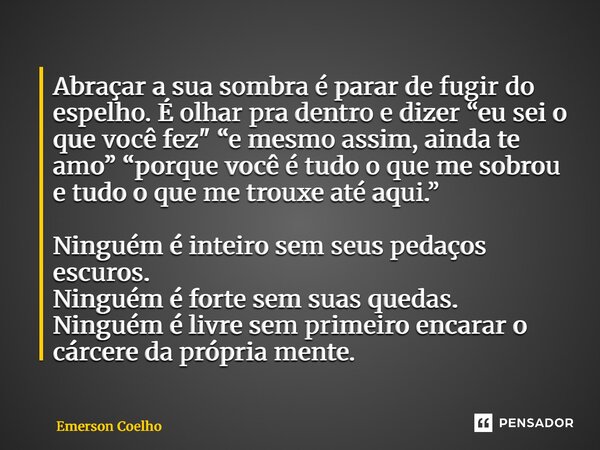 Abraçar a sua sombra é parar de fugir do espelho. É olhar pra dentro e dizer “eu sei o que você fez" “e mesmo assim, ainda te amo” “porque você é tudo o q... Frase de Emerson Coelho.