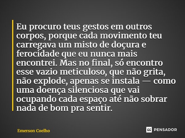 Eu procuro teus gestos em outros corpos, porque cada movimento teu carregava um misto de doçura e ferocidade que eu nunca mais encontrei. Mas no final, só enco... Frase de Emerson Coelho.