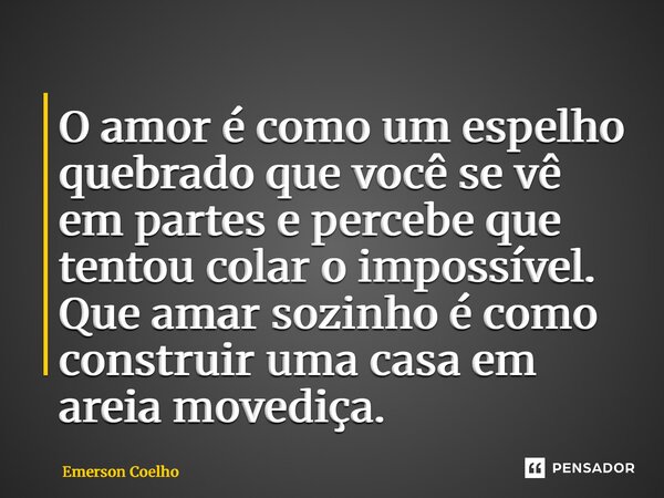 ⁠O amor é como um espelho quebrado que você se vê em partes e percebe que tentou colar o impossível. Que amar sozinho é como construir uma casa em areia movediç... Frase de Emerson Coelho.