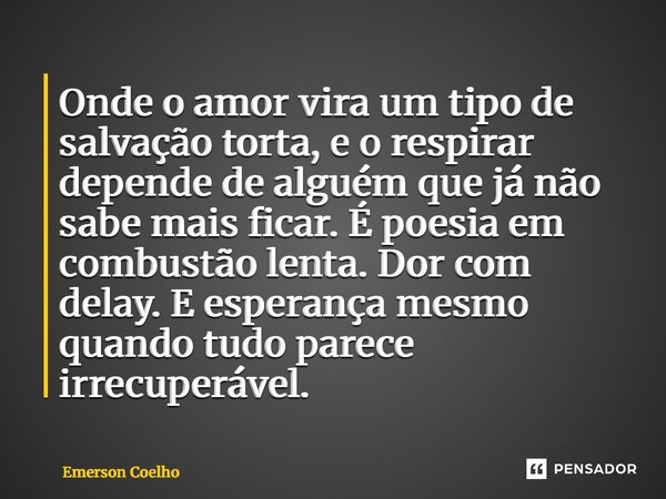 ⁠Onde o amor vira um tipo de salvação torta, e o respirar depende de alguém que já não sabe mais ficar. É poesia em combustão lenta. Dor com delay. E esperança ... Frase de Emerson Coelho.