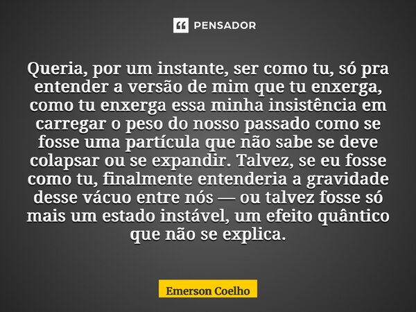 Queria, por um instante, ser como tu, só pra entender a versão de mim que tu enxerga, como tu enxerga essa minha insistência em carregar o peso do nosso passad... Frase de Emerson Coelho.