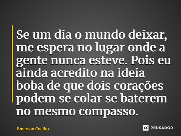 ⁠Se um dia o mundo deixar, me espera no lugar onde a gente nunca esteve. Pois eu ainda acredito na ideia boba de que dois corações podem se colar se baterem no ... Frase de Emerson Coelho.
