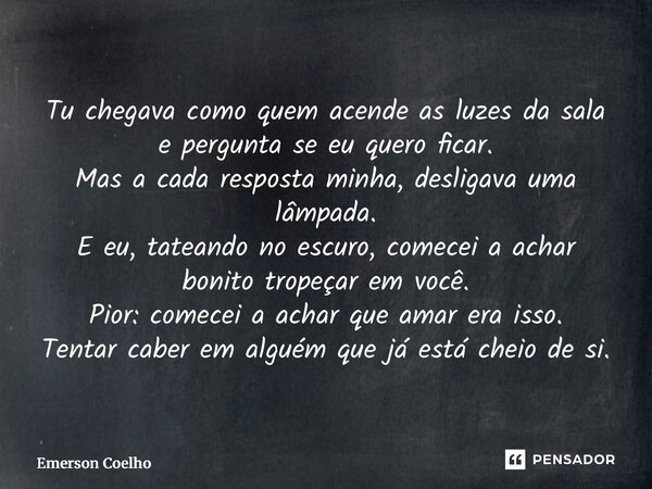 Tu chegava como quem acende as luzes da sala e pergunta se eu quero ficar. Mas a cada resposta minha, desligava uma lâmpada. E eu, tateando no escuro, comecei ... Frase de Emerson Coelho.