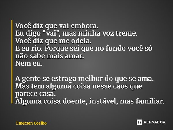 Você diz que vai embora. Eu digo “vai”, mas minha voz treme. Você diz que me odeia. E eu rio. Porque sei que no fundo você só não sabe mais amar. Nem eu. A gen... Frase de Emerson Coelho.