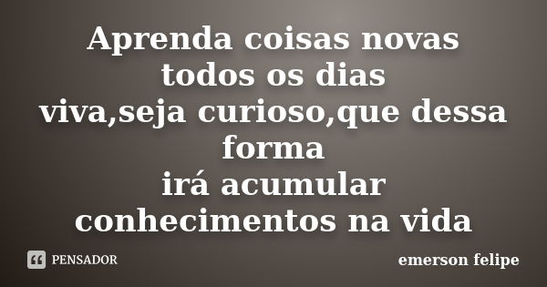 Aprenda coisas novas todos os dias viva,seja curioso,que dessa forma irá acumular conhecimentos na vida... Frase de Emerson Felipe.