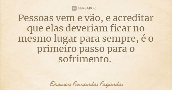 Pessoas vem e vão, e acreditar que elas deveriam ficar no mesmo lugar para sempre, é o primeiro passo para o sofrimento.... Frase de Emerson Fernandes Fagundes.