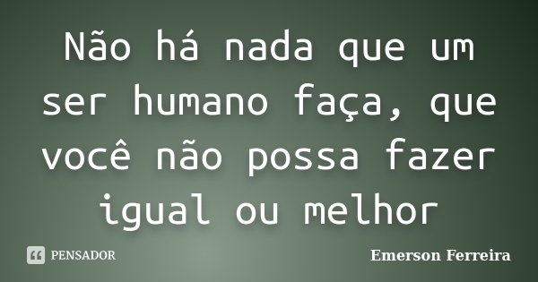 Não há nada que um ser humano faça, que você não possa fazer igual ou melhor... Frase de Emerson Ferreira.