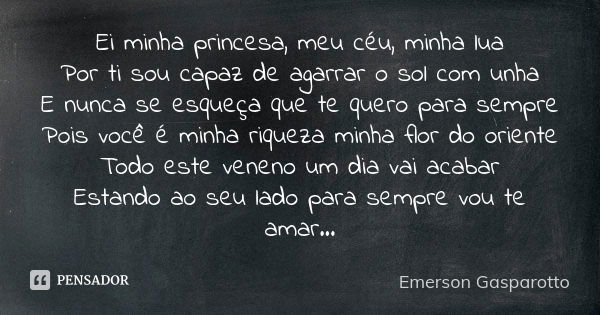 Ei minha princesa, meu céu, minha lua Por ti sou capaz de agarrar o sol com unha E nunca se esqueça que te quero para sempre Pois você é minha riqueza minha flo... Frase de Emerson Gasparotto.